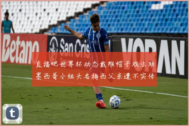 直播吧世界杯动态戴维帽子戏法助墨西哥小组头名梅西父亲遭不实传言困扰
