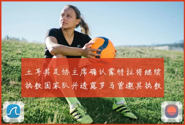 土耳其足协主席确认蒙特拉将继续执教国家队并透露罗马曾邀其执教