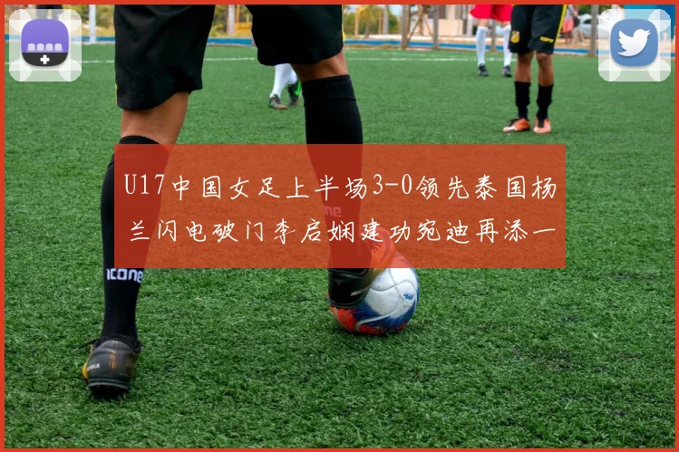 U17中国女足上半场3-0领先泰国杨兰闪电破门李启娴建功宛迪再添一分
