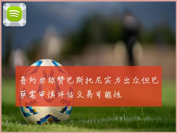 普约尔称赞巴斯托尼实力出众但巴萨需审慎评估交易可能性