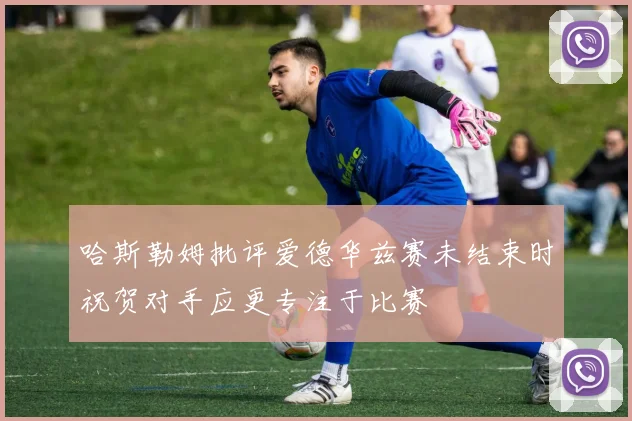 哈斯勒姆批评爱德华兹赛未结束时祝贺对手应更专注于比赛