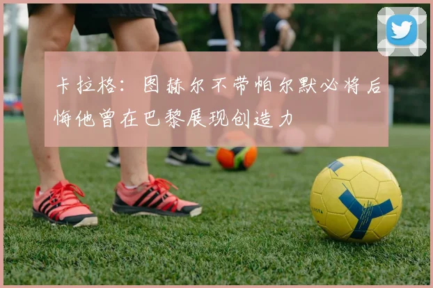 卡拉格：图赫尔不带帕尔默必将后悔他曾在巴黎展现创造力