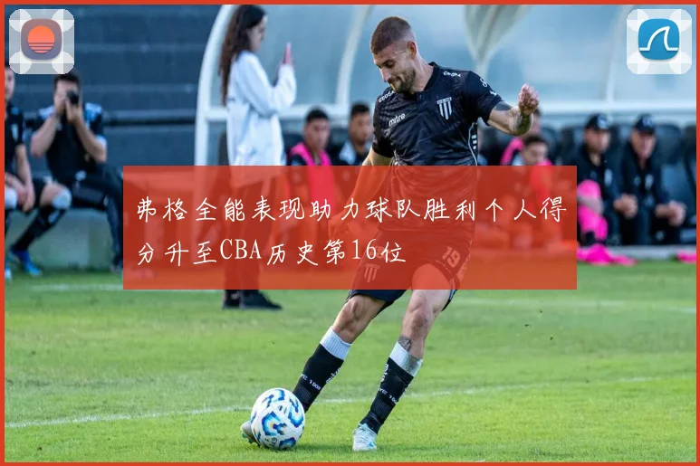 弗格全能表现助力球队胜利个人得分升至CBA历史第16位
