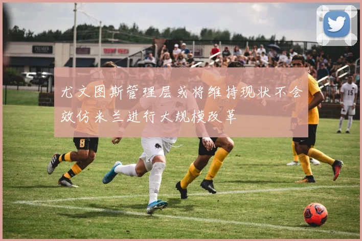 尤文图斯管理层或将维持现状不会效仿米兰进行大规模改革