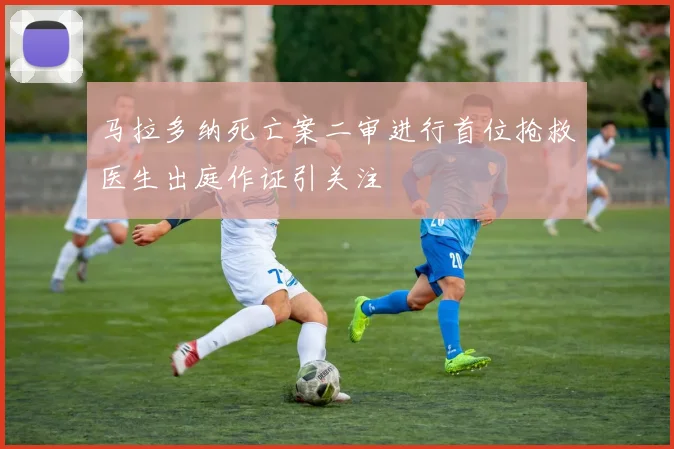 马拉多纳死亡案二审进行首位抢救医生出庭作证引关注