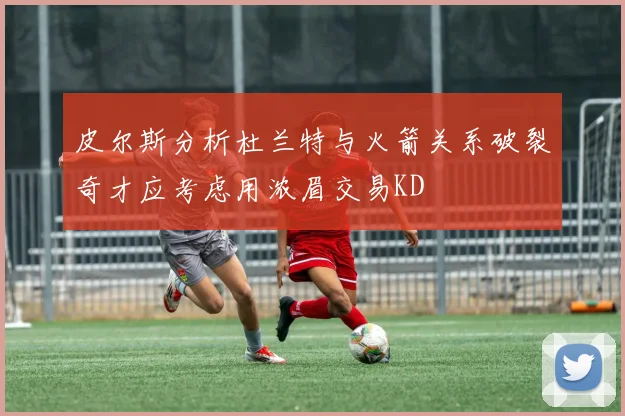 皮尔斯分析杜兰特与火箭关系破裂奇才应考虑用浓眉交易KD