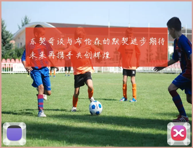 东契奇谈与布伦森的默契进步期待未来再携手共创辉煌