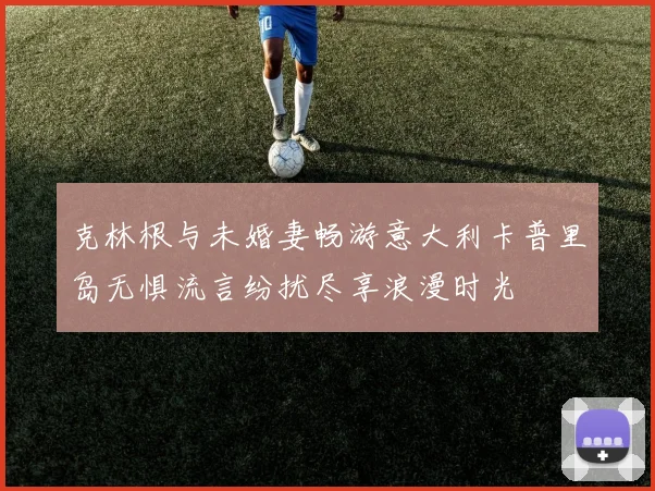 克林根与未婚妻畅游意大利卡普里岛无惧流言纷扰尽享浪漫时光