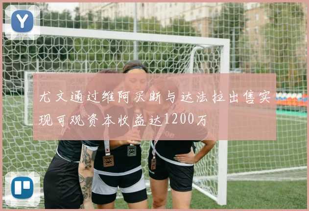 尤文通过维阿买断与达法拉出售实现可观资本收益达1200万