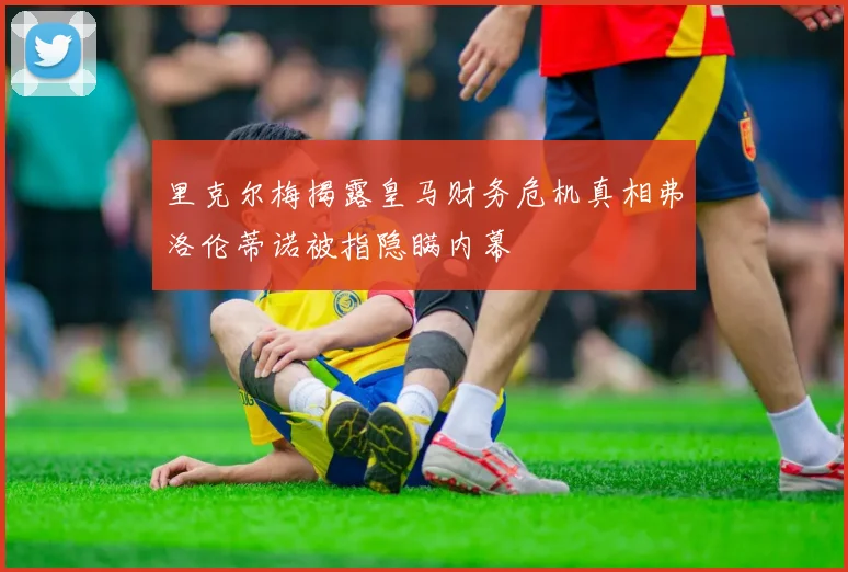 里克尔梅揭露皇马财务危机真相弗洛伦蒂诺被指隐瞒内幕