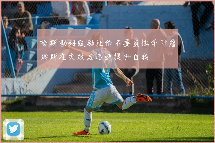 哈斯勒姆鼓励杜伦不要羞愧学习詹姆斯在失败后迅速提升自我