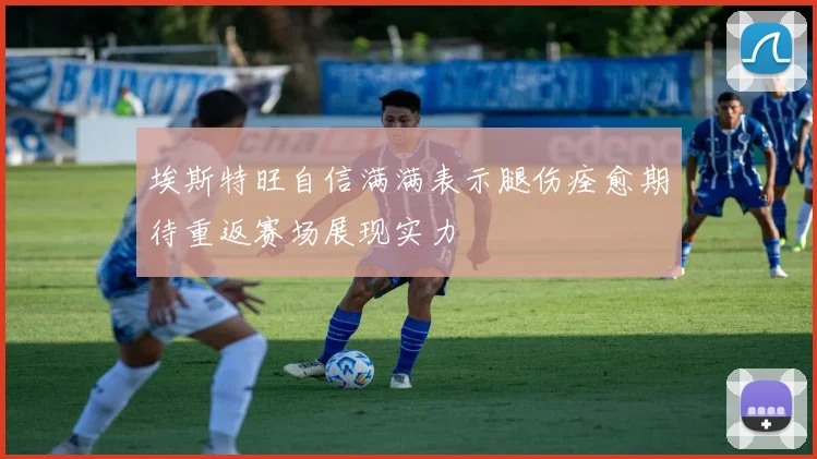 埃斯特旺自信满满表示腿伤痊愈期待重返赛场展现实力