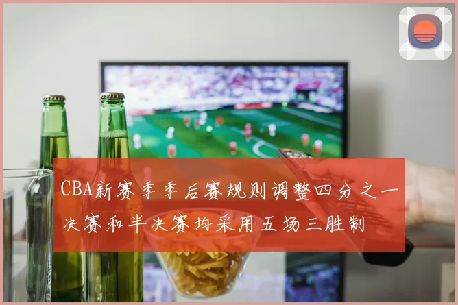 CBA新赛季季后赛规则调整四分之一决赛和半决赛均采用五场三胜制