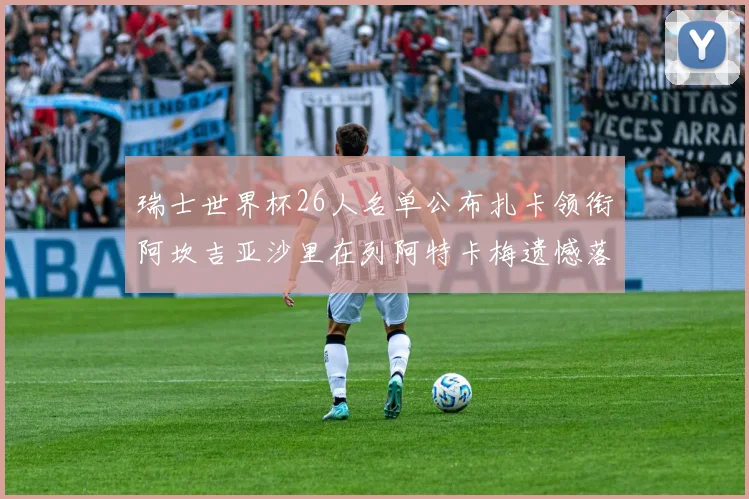 瑞士世界杯26人名单公布扎卡领衔阿坎吉亚沙里在列阿特卡梅遗憾落选