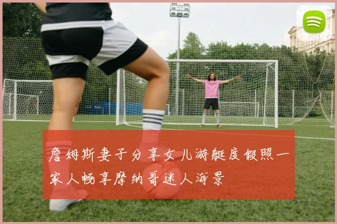 詹姆斯妻子分享女儿游艇度假照一家人畅享摩纳哥迷人海景