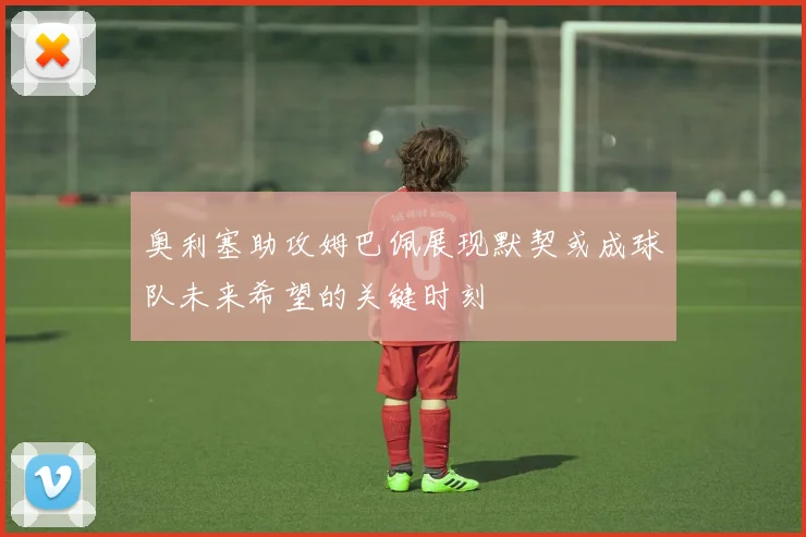 奥利塞助攻姆巴佩展现默契或成球队未来希望的关键时刻