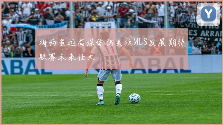 梅西虽远离媒体仍关注MLS发展期待联赛未来壮大