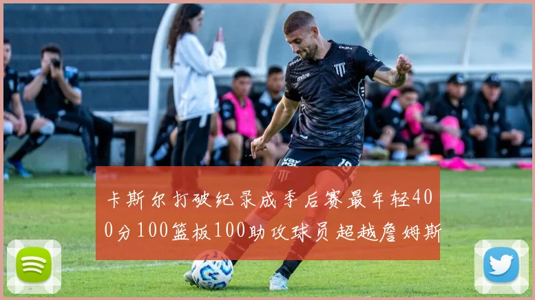 卡斯尔打破纪录成季后赛最年轻400分100篮板100助攻球员超越詹姆斯荣耀时刻
